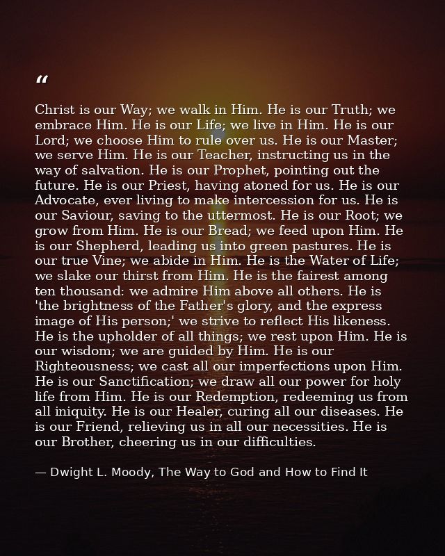 Christ is our Way; we walk in Him. He is our Truth; we embrace Him. He is our Life; we live in Him. He is our Lord; we c — Dwight L. Moody, The Way to God and How to Find It