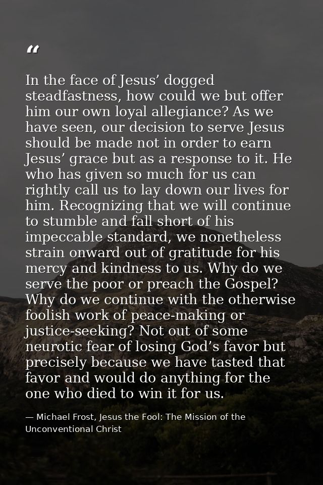 In the face of Jesus’ dogged steadfastness, how could we but offer him our own loyal allegiance? As we have seen, our de — Michael Frost, Jesus the Fool: The Mission of the Unconventional Christ