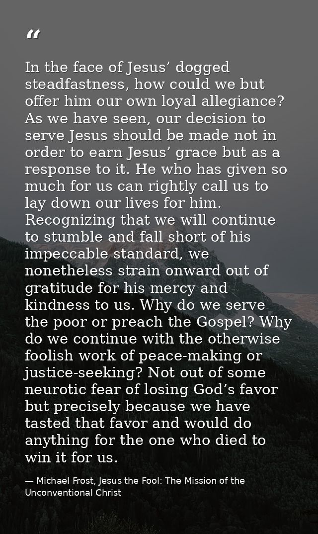 In the face of Jesus’ dogged steadfastness, how could we but offer him our own loyal allegiance? As we have seen, our de — Michael Frost, Jesus the Fool: The Mission of the Unconventional Christ