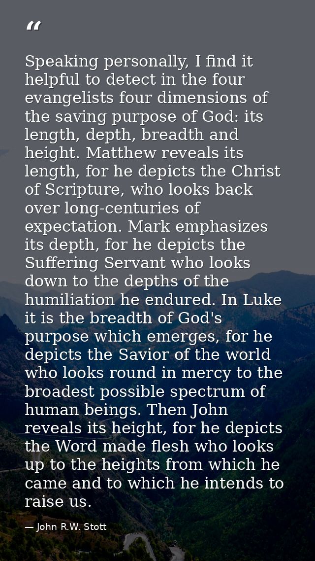 Speaking personally, I find it helpful to detect in the four evangelists four dimensions of the saving purpose of God: i — John R.W. Stott