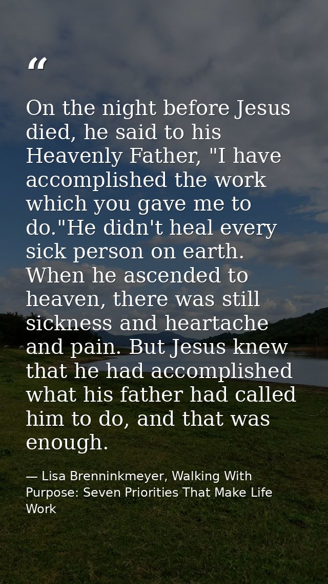 On the night before Jesus died, he said to his Heavenly Father, "I have accomplished the work which you gave me to do."H — Lisa Brenninkmeyer, Walking With Purpose: Seven Priorities That Make Life Work
