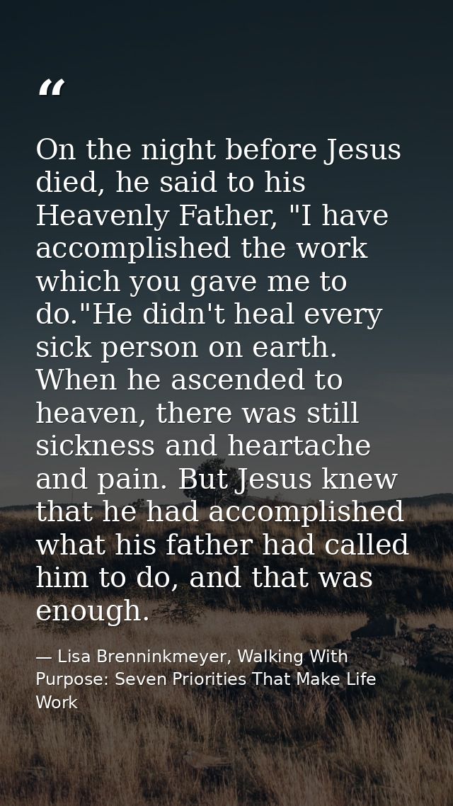 On the night before Jesus died, he said to his Heavenly Father, "I have accomplished the work which you gave me to do."H — Lisa Brenninkmeyer, Walking With Purpose: Seven Priorities That Make Life Work