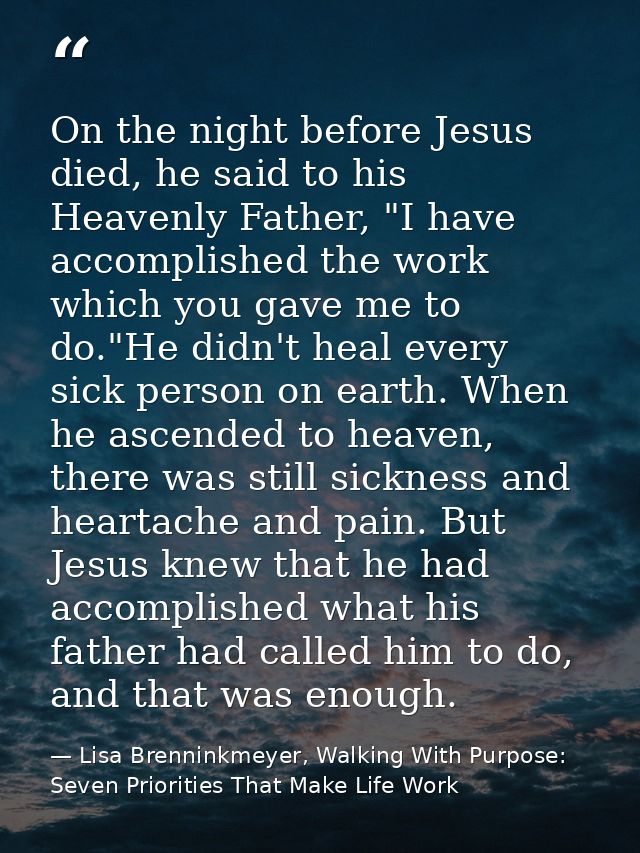 On the night before Jesus died, he said to his Heavenly Father, "I have accomplished the work which you gave me to do."H — Lisa Brenninkmeyer, Walking With Purpose: Seven Priorities That Make Life Work