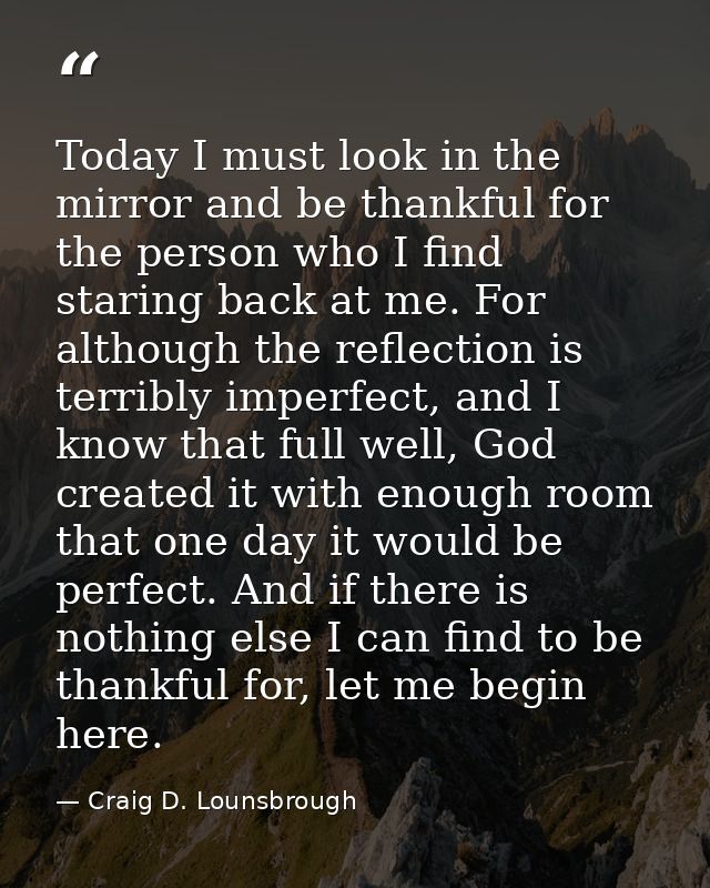 Today I must look in the mirror and be thankful for the person who I find staring back at me. For although the reflectio — Craig D. Lounsbrough
