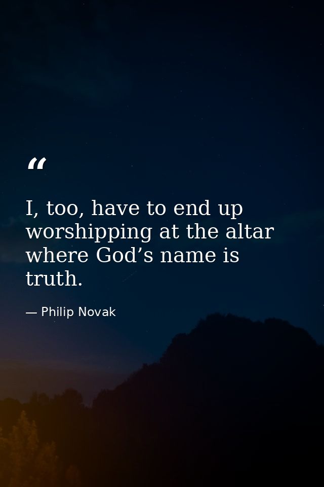 I, too, have to end up worshipping at the altar where God’s name is truth. — Philip Novak