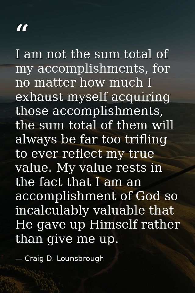 I am not the sum total of my accomplishments, for no matter how much I exhaust myself acquiring those accomplishments, t — Craig D. Lounsbrough