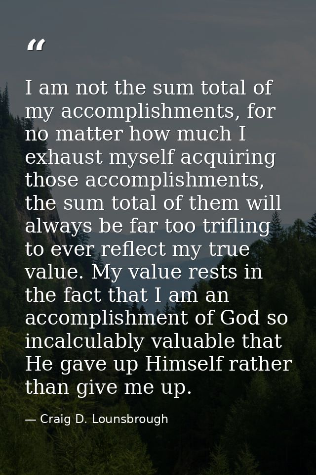 I am not the sum total of my accomplishments, for no matter how much I exhaust myself acquiring those accomplishments, t — Craig D. Lounsbrough