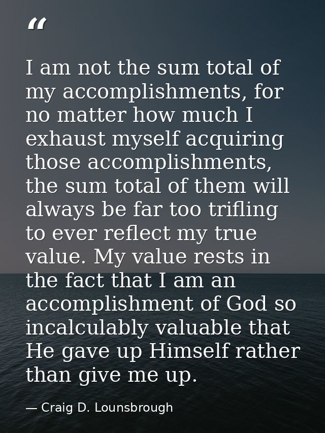 I am not the sum total of my accomplishments, for no matter how much I exhaust myself acquiring those accomplishments, t — Craig D. Lounsbrough