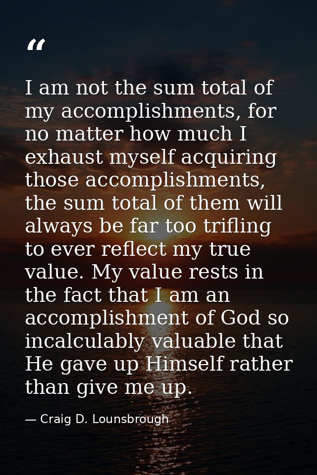 I am not the sum total of my accomplishments, for no matter how much I exhaust myself acquiring those accomplishments, t — Craig D. Lounsbrough