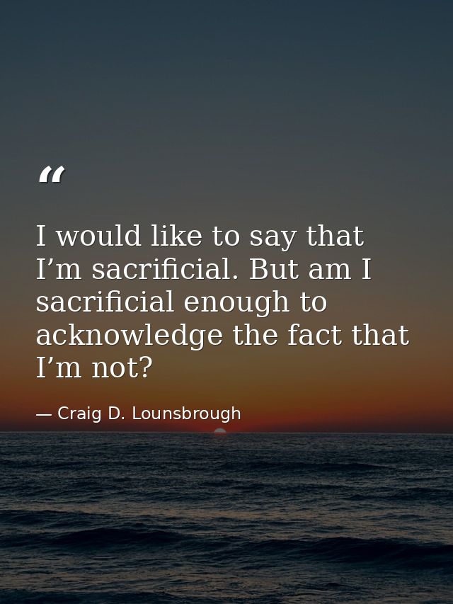 I would like to say that I’m sacrificial. But am I sacrificial enough to acknowledge the fact that I’m not? — Craig D. Lounsbrough