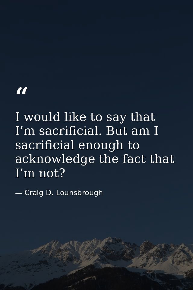 I would like to say that I’m sacrificial. But am I sacrificial enough to acknowledge the fact that I’m not? — Craig D. Lounsbrough