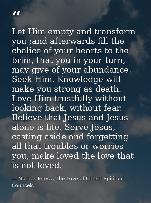Let Him empty and transform you ;and afterwards fill the chalice of your hearts to the brim, that you in your turn, may  — Mother Teresa, The Love of Christ: Spiritual Counsels