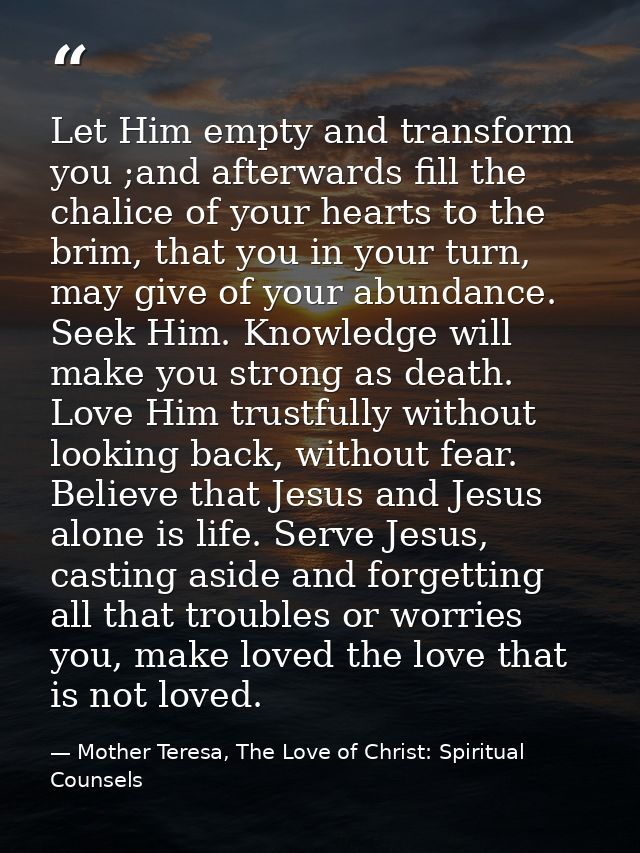 Let Him empty and transform you ;and afterwards fill the chalice of your hearts to the brim, that you in your turn, may  — Mother Teresa, The Love of Christ: Spiritual Counsels