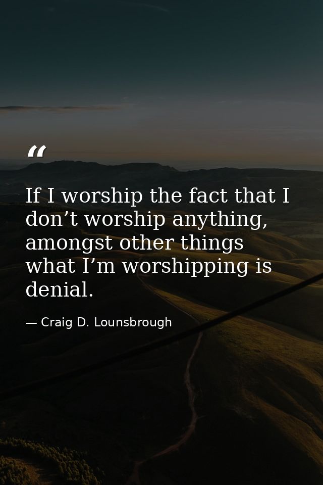 If I worship the fact that I don’t worship anything, amongst other things what I’m worshipping is denial. — Craig D. Lounsbrough