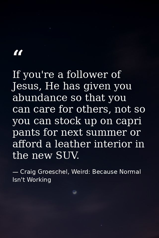 If you're a follower of Jesus, He has given you abundance so that you can care for others, not so you can stock up on ca — Craig Groeschel, Weird: Because Normal Isn't Working