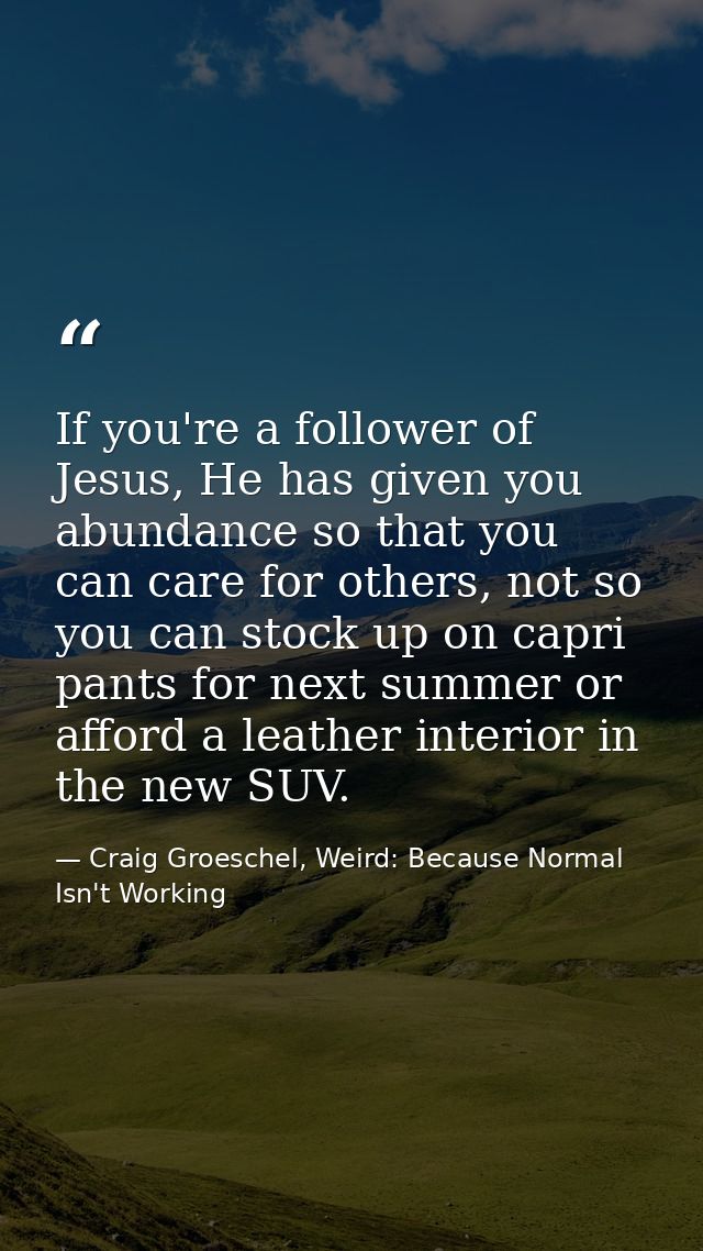 If you're a follower of Jesus, He has given you abundance so that you can care for others, not so you can stock up on ca — Craig Groeschel, Weird: Because Normal Isn't Working