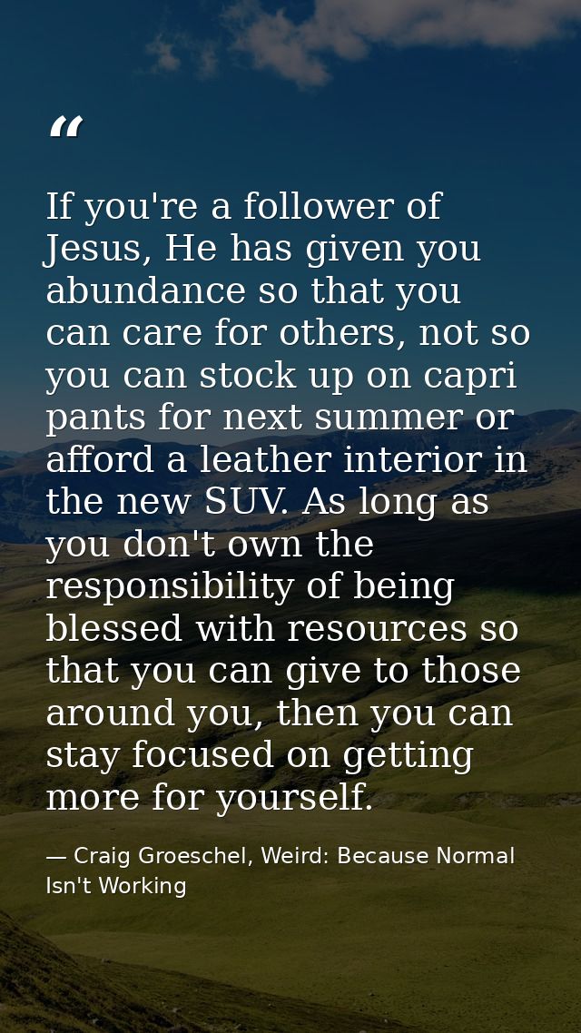 If you're a follower of Jesus, He has given you abundance so that you can care for others, not so you can stock up on ca — Craig Groeschel, Weird: Because Normal Isn't Working