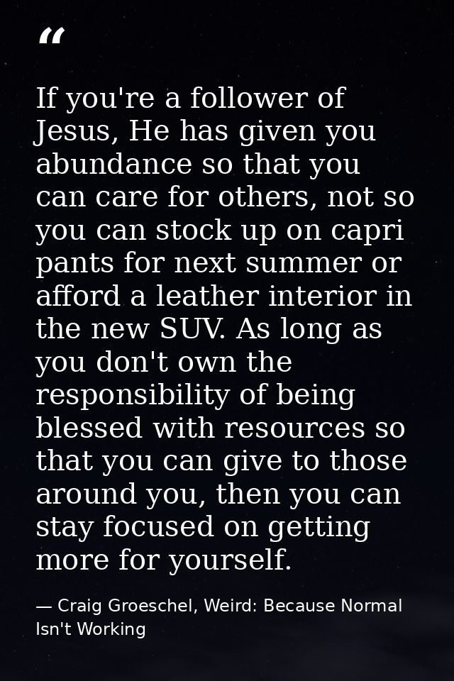 If you're a follower of Jesus, He has given you abundance so that you can care for others, not so you can stock up on ca — Craig Groeschel, Weird: Because Normal Isn't Working