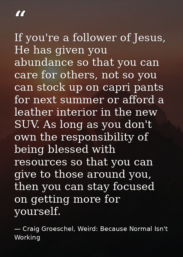 If you're a follower of Jesus, He has given you abundance so that you can care for others, not so you can stock up on ca — Craig Groeschel, Weird: Because Normal Isn't Working