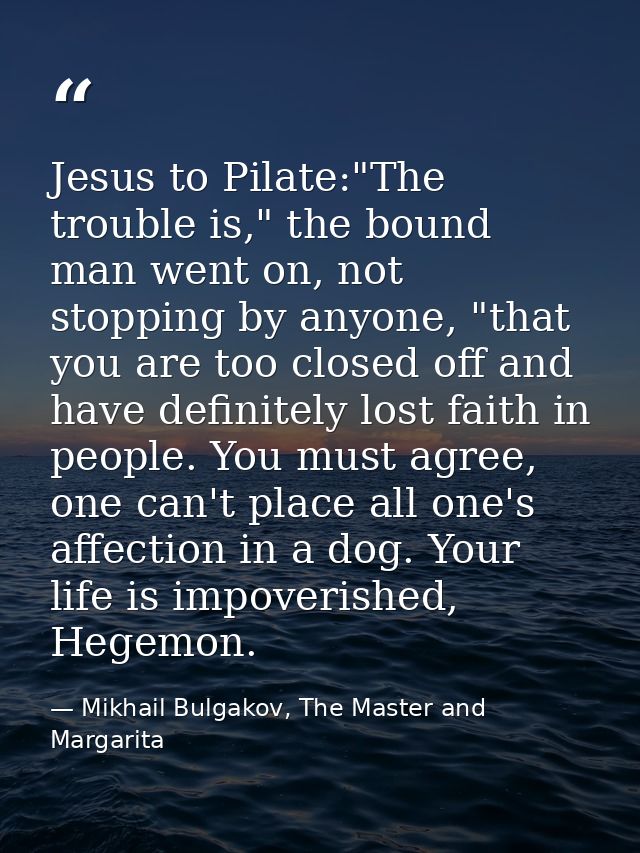 Jesus to Pilate:"The trouble is," the bound man went on, not stopping by anyone, "that you are too closed off and have d — Mikhail Bulgakov, The Master and Margarita