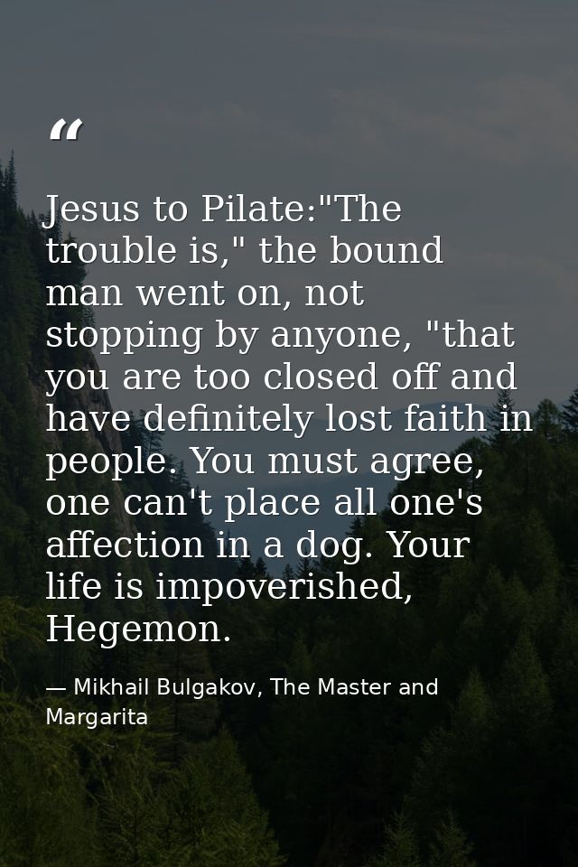 Jesus to Pilate:"The trouble is," the bound man went on, not stopping by anyone, "that you are too closed off and have d — Mikhail Bulgakov, The Master and Margarita