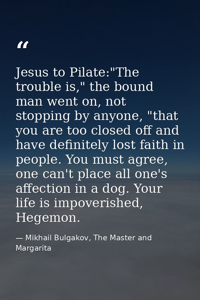 Jesus to Pilate:"The trouble is," the bound man went on, not stopping by anyone, "that you are too closed off and have d — Mikhail Bulgakov, The Master and Margarita