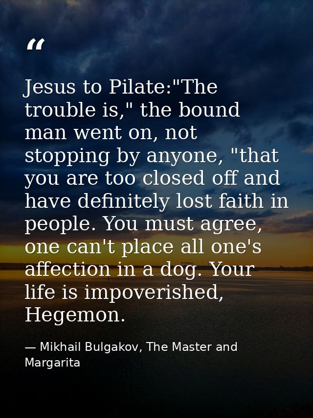 Jesus to Pilate:"The trouble is," the bound man went on, not stopping by anyone, "that you are too closed off and have d — Mikhail Bulgakov, The Master and Margarita