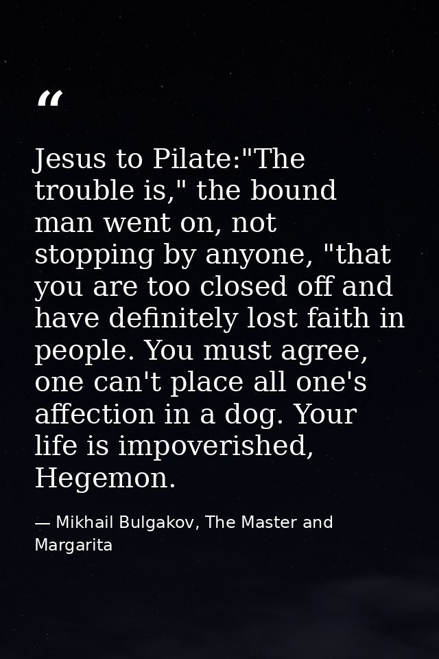 Jesus to Pilate:"The trouble is," the bound man went on, not stopping by anyone, "that you are too closed off and have d — Mikhail Bulgakov, The Master and Margarita