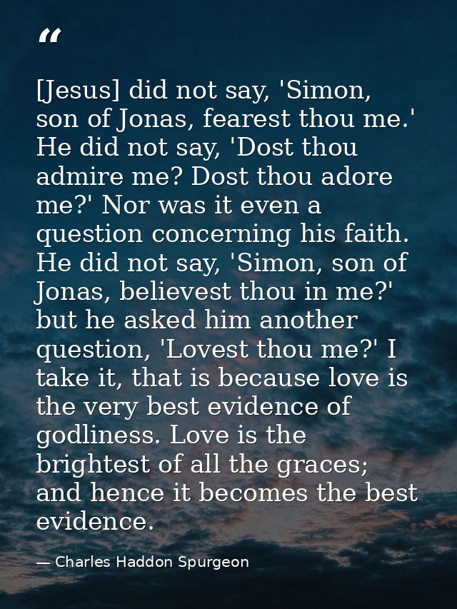 [Jesus] did not say, 'Simon, son of Jonas, fearest thou me.' He did not say, 'Dost thou admire me? Dost thou adore me?'  — Charles Haddon Spurgeon