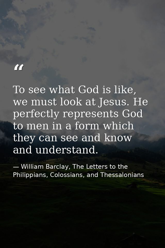 To see what God is like, we must look at Jesus. He perfectly represents God to men in a form which they can see and know — William Barclay, The Letters to the Philippians, Colossians, and Thessalonians