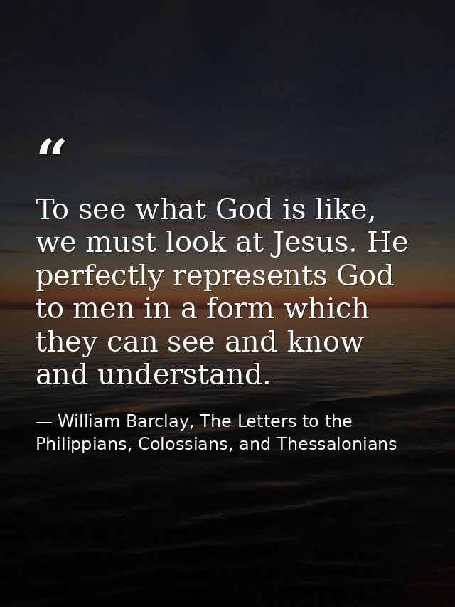 To see what God is like, we must look at Jesus. He perfectly represents God to men in a form which they can see and know — William Barclay, The Letters to the Philippians, Colossians, and Thessalonians