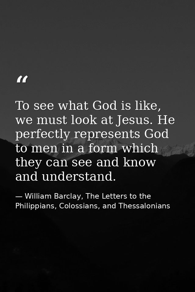 To see what God is like, we must look at Jesus. He perfectly represents God to men in a form which they can see and know — William Barclay, The Letters to the Philippians, Colossians, and Thessalonians