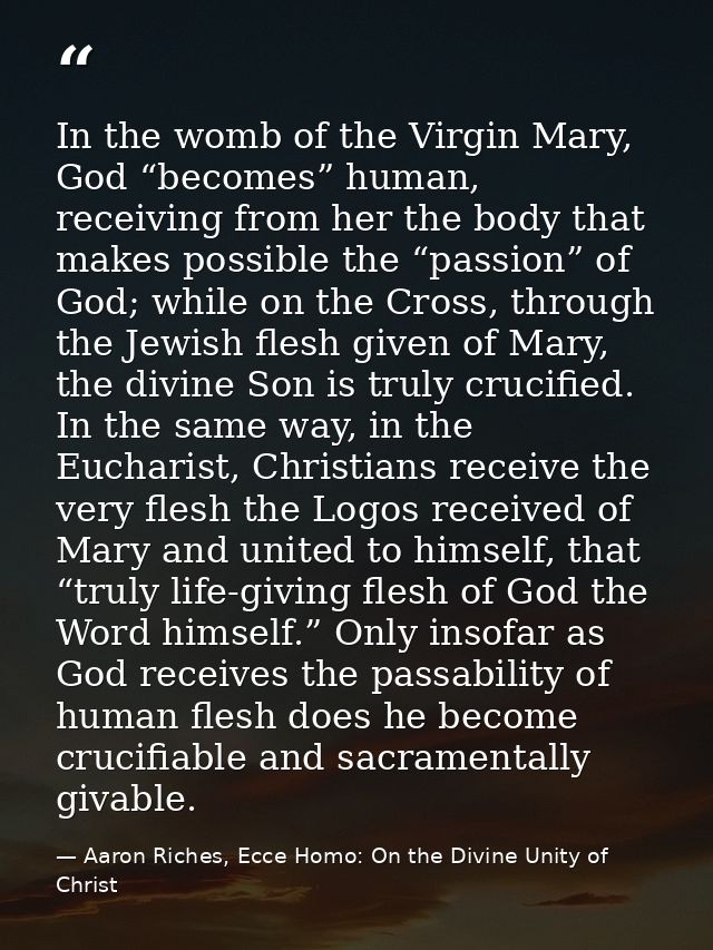 In the womb of the Virgin Mary, God “becomes” human, receiving from her the body that makes possible the “passion” of Go — Aaron Riches, Ecce Homo: On the Divine Unity of Christ