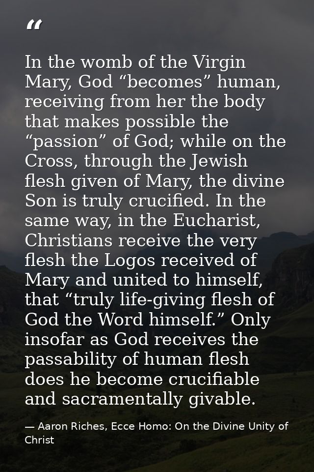 In the womb of the Virgin Mary, God “becomes” human, receiving from her the body that makes possible the “passion” of Go — Aaron Riches, Ecce Homo: On the Divine Unity of Christ