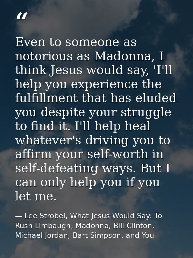 Even to someone as notorious as Madonna, I think Jesus would say, 'I'll help you experience the fulfillment that has elu — Lee Strobel, What Jesus Would Say: To Rush Limbaugh, Madonna, Bill Clinton, Michael Jordan, Bart Simpson, and You