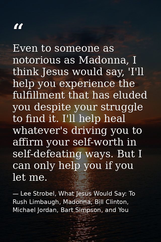 Even to someone as notorious as Madonna, I think Jesus would say, 'I'll help you experience the fulfillment that has elu — Lee Strobel, What Jesus Would Say: To Rush Limbaugh, Madonna, Bill Clinton, Michael Jordan, Bart Simpson, and You