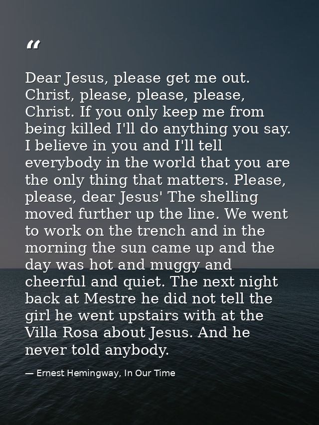 Dear Jesus, please get me out. Christ, please, please, please, Christ. If you only keep me from being killed I'll do any — Ernest Hemingway, In Our Time