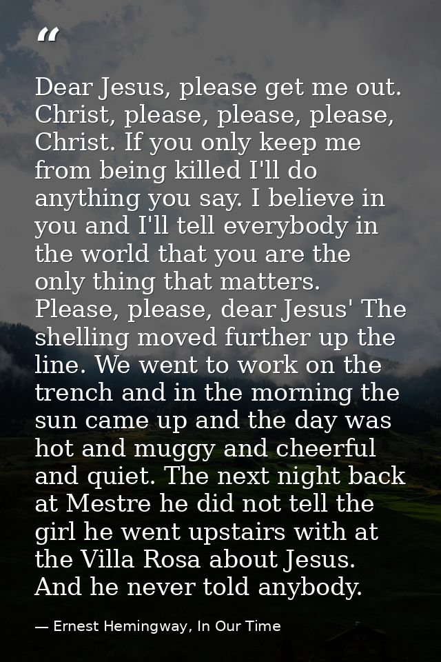 Dear Jesus, please get me out. Christ, please, please, please, Christ. If you only keep me from being killed I'll do any — Ernest Hemingway, In Our Time