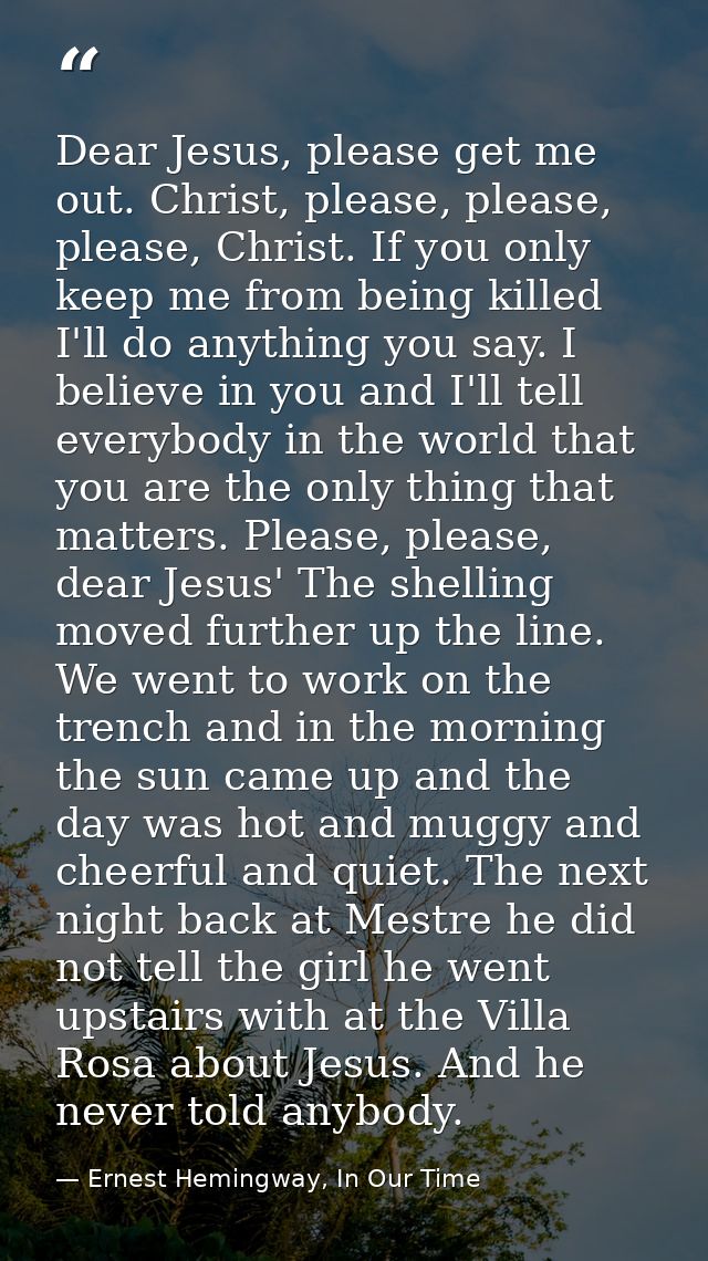 Dear Jesus, please get me out. Christ, please, please, please, Christ. If you only keep me from being killed I'll do any — Ernest Hemingway, In Our Time