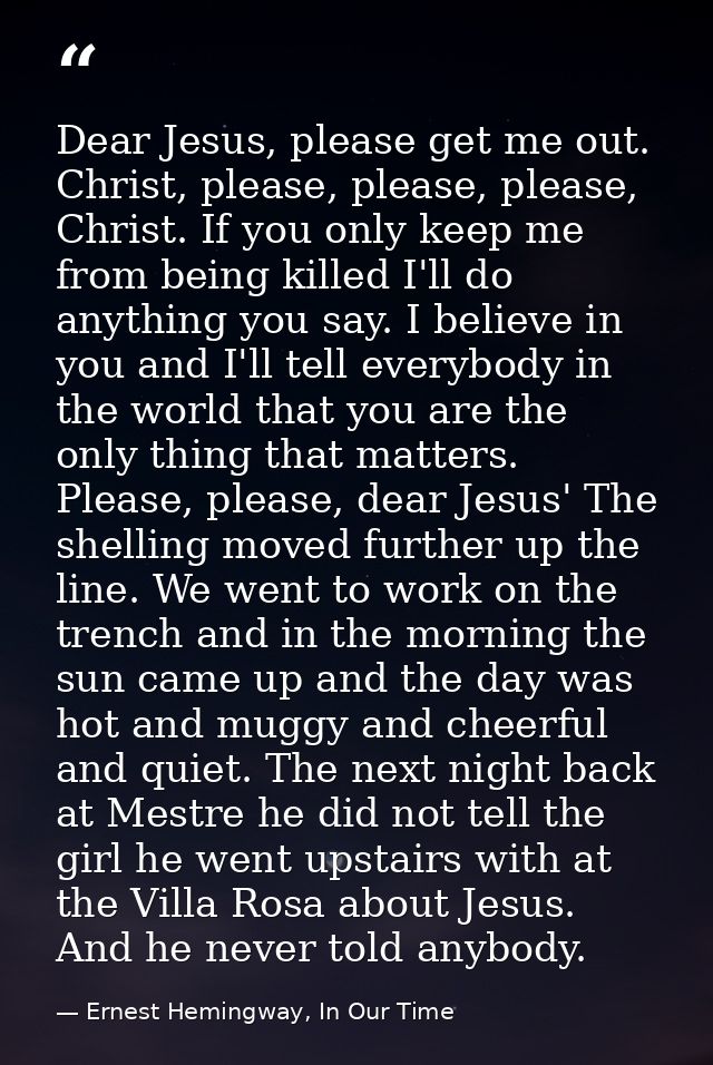 Dear Jesus, please get me out. Christ, please, please, please, Christ. If you only keep me from being killed I'll do any — Ernest Hemingway, In Our Time
