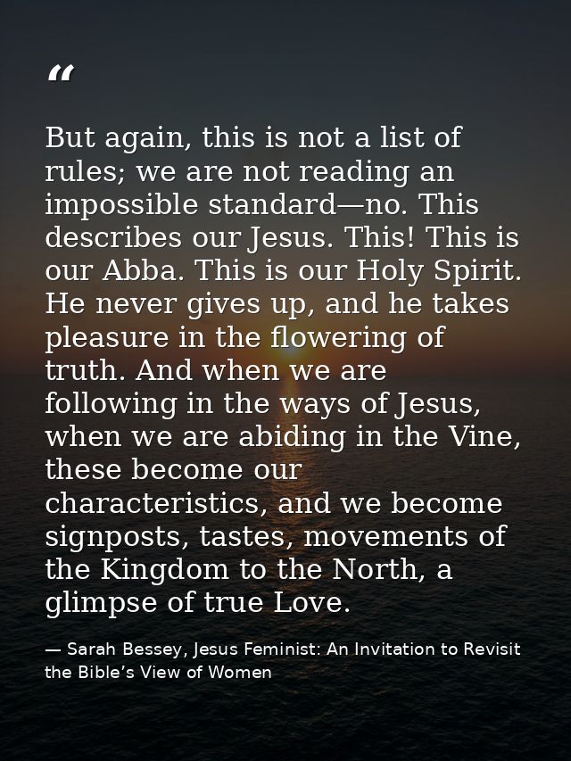 But again, this is not a list of rules; we are not reading an impossible standard—no. This describes our Jesus. This! Th — Sarah Bessey, Jesus Feminist: An Invitation to Revisit the Bible’s View of Women