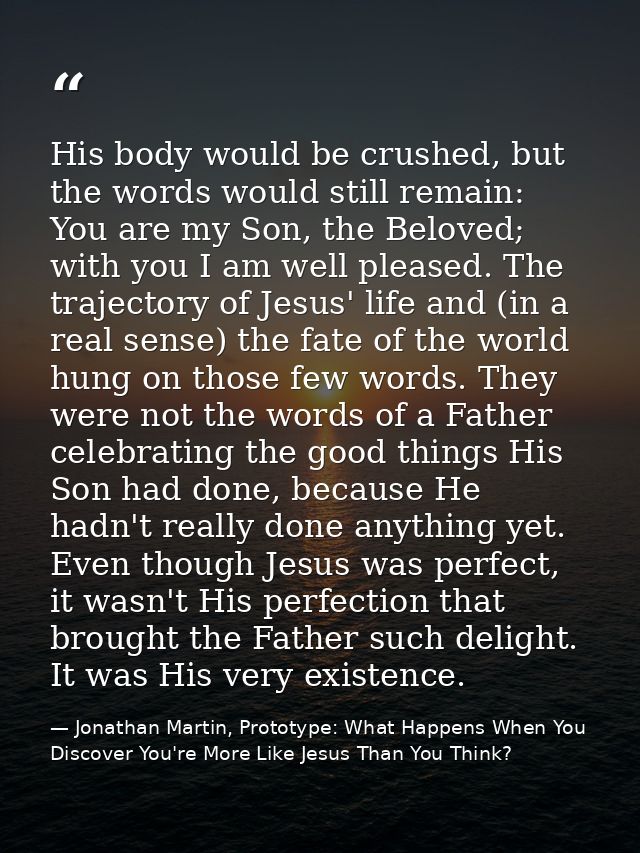 His body would be crushed, but the words would still remain: You are my Son, the Beloved; with you I am well pleased. Th — Jonathan Martin, Prototype: What Happens When You Discover You're More Like Jesus Than You Think?