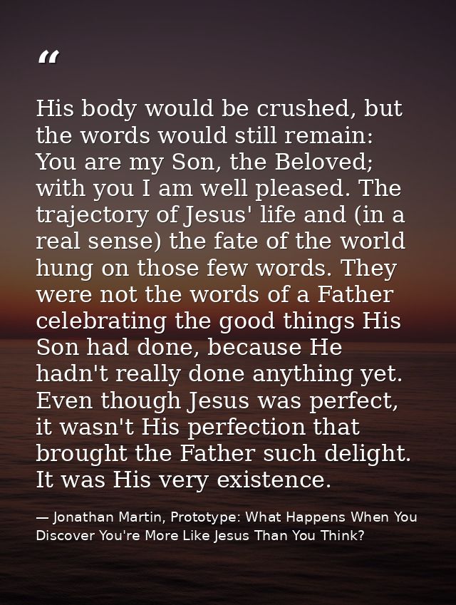 His body would be crushed, but the words would still remain: You are my Son, the Beloved; with you I am well pleased. Th — Jonathan Martin, Prototype: What Happens When You Discover You're More Like Jesus Than You Think?