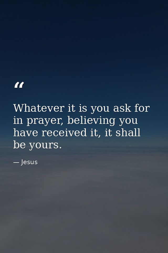 Whatever it is you ask for in prayer, believing you have received it, it shall be yours. — Jesus