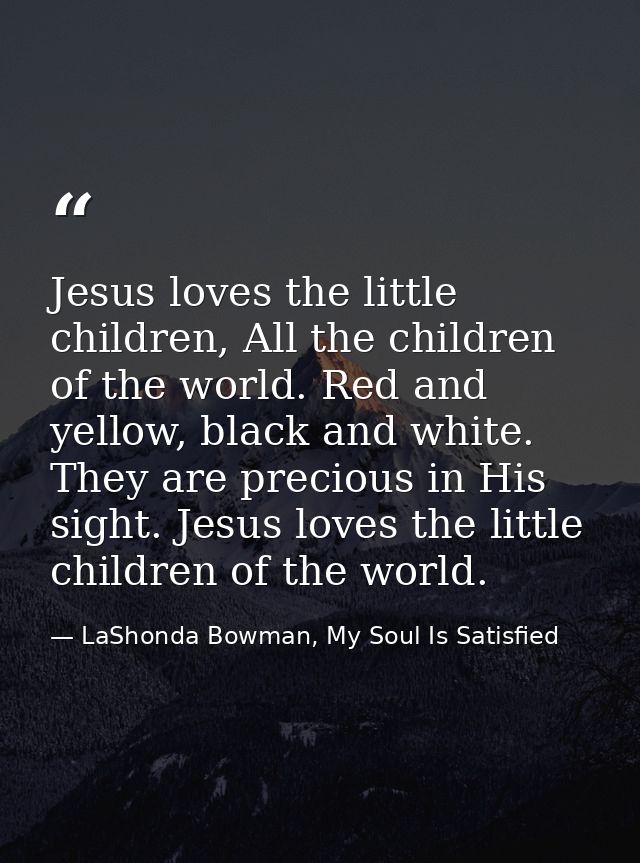 Jesus loves the little children, All the children of the world. Red and yellow, black and white. They are precious in Hi — LaShonda Bowman, My Soul Is Satisfied