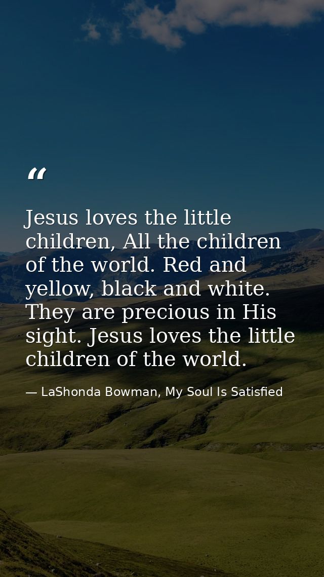 Jesus loves the little children, All the children of the world. Red and yellow, black and white. They are precious in Hi — LaShonda Bowman, My Soul Is Satisfied