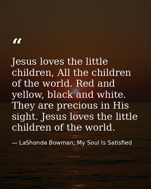 Jesus loves the little children, All the children of the world. Red and yellow, black and white. They are precious in Hi — LaShonda Bowman, My Soul Is Satisfied