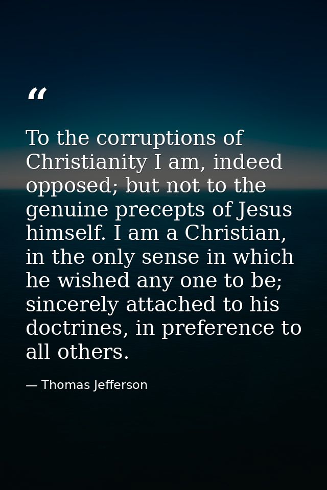 To the corruptions of Christianity I am, indeed opposed; but not to the genuine precepts of Jesus himself. I am a Christ — Thomas Jefferson