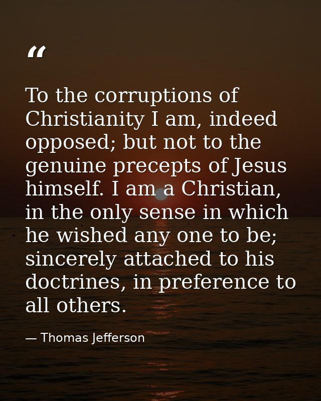 To the corruptions of Christianity I am, indeed opposed; but not to the genuine precepts of Jesus himself. I am a Christ — Thomas Jefferson