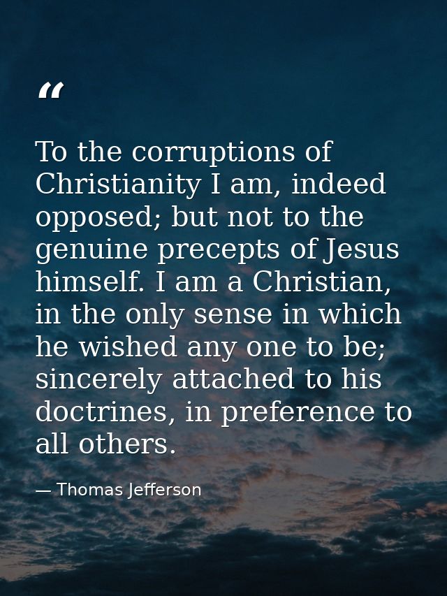 To the corruptions of Christianity I am, indeed opposed; but not to the genuine precepts of Jesus himself. I am a Christ — Thomas Jefferson